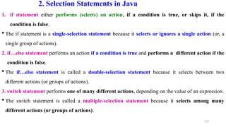 129
2. Selection Statements in Java
1. if statement either performs (selects) an action, if a condition is true, or skips it, if the
condition is false.
 The if statement is a single-selection statement because it selects or ignores a single action (or, a
single group of actions).
2. if…else statement performs an action if a condition is true and performs a different action if the
condition is false.
 The if…else statement is called a double-selection statement because it selects between two
different actions (or groups of actions).
3. switch statement performs one of many different actions, depending on the value of an expression.
 The switch statement is called a multiple-selection statement because it selects among many
different actions (or groups of actions).
 