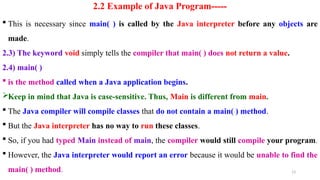 13
2.2 Example of Java Program-----
 This is necessary since main( ) is called by the Java interpreter before any objects are
made.
2.3) The keyword void simply tells the compiler that main( ) does not return a value.
2.4) main( )
 is the method called when a Java application begins.
Keep in mind that Java is case-sensitive. Thus, Main is different from main.
 The Java compiler will compile classes that do not contain a main( ) method.
 But the Java interpreter has no way to run these classes.
 So, if you had typed Main instead of main, the compiler would still compile your program.
 However, the Java interpreter would report an error because it would be unable to find the
main( ) method.
 