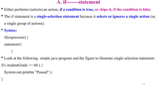130
A. if-------statement
 Either performs (selects) an action, if a condition is true, or skips it, if the condition is false.
 The if statement is a single-selection statement because it selects or ignores a single action (or,
a single group of actions).
 Syntax:
if(expression) {
statement1;
}
 Look at the following simple java program and the figure to illustrate single selection statement:
if ( studentGrade >= 60 ) {
System.out.println( "Passed" );
}
 