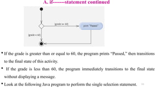 131
A. if-------statement continued
 If the grade is greater than or equal to 60, the program prints “Passed,” then transitions
to the final state of this activity.
 If the grade is less than 60, the program immediately transitions to the final state
without displaying a message.
 Look at the following Java program to perform the single selection statement.
 