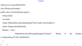 133
Example 2
import javax.swing.JOptionPane;
class IfSelectionExample {
public static void main(String args[]) {
String Grade;
int marks;
Grade=JOptionPane.showInputDialog("Enter Grade of the Student");
marks=Integer.parseInt(Grade);
if(marks >= 60) {
JOptionPane.showMessageDialog(null,"Passed", "Result of the Student
is",JOptionPane.PLAIN_MESSAGE);
}
} }
 