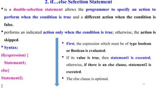 134
2. if…else Selection Statement
 is a double-selection statement allows the programmer to specify an action to
perform when the condition is true and a different action when the condition is
false.
 performs an indicated action only when the condition is true; otherwise, the action is
skipped.
 Syntax:
if(expression) {
Statement1;
else{
Statement2;
}
 First, the expression which must be of type boolean
or Boolean is evaluated.
 If its value is true, then statement1 is executed;
otherwise, if there is an else clause, statement2 is
executed.
 The else clause is optional.
 