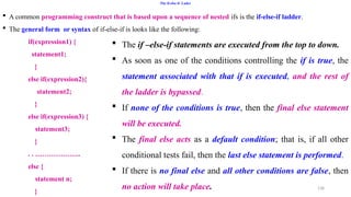 138
The if-else-if Lader
 A common programming construct that is based upon a sequence of nested ifs is the if-else-if ladder.
 The general form or syntax of if-else-if is looks like the following:
if(expression1) {
statement1;
}
else if(expression2){
statement2;
}
else if(expression3) {
statement3;
}
. . ………………..
else {
statement n;
}
 The if –else-if statements are executed from the top to down.
 As soon as one of the conditions controlling the if is true, the
statement associated with that if is executed, and the rest of
the ladder is bypassed.
 If none of the conditions is true, then the final else statement
will be executed.
 The final else acts as a default condition; that is, if all other
conditional tests fail, then the last else statement is performed.
 If there is no final else and all other conditions are false, then
no action will take place.
 