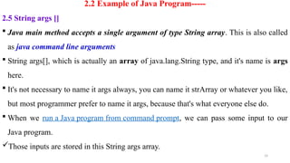 14
2.2 Example of Java Program-----
2.5 String args []
 Java main method accepts a single argument of type String array. This is also called
as java command line arguments
 String args[], which is actually an array of java.lang.String type, and it's name is args
here.
 It's not necessary to name it args always, you can name it strArray or whatever you like,
but most programmer prefer to name it args, because that's what everyone else do.
 When we run a Java program from command prompt, we can pass some input to our
Java program.
Those inputs are stored in this String args array.
 