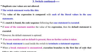 144
3. Switch continued-----
 Duplicate case values are not allowed.
The switch statement works like this:
 The value of the expression is compared with each of the literal values in the case
statements.
 If a match is found, the code sequence following that case statement is executed.
 If none of the constants matches the value of the expression, then the default statement is
executed.
 However, the default statement is optional.
 If no case matches and no default is present, then no further action is taken.
The break statement is used inside the switch to terminate a statement sequence.
 When a break statement is encountered, execution branches to the first line of code that
 