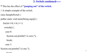 145
3. Switch continued-----
 This has the effect of "jumping out" of the switch.
// A simple example of the switch.
class SampleSwitch {
public static void main(String args[]) {
for(int i=0; i<6; i++)
switch(i) {
case 0:
System.out.println("i is zero.");
break;
case 1:
System.out.println("i is one.");
 