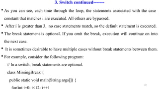 147
3. Switch continued-------
 As you can see, each time through the loop, the statements associated with the case
constant that matches i are executed. All others are bypassed.
 After i is greater than 3, no case statements match, so the default statement is executed.
 The break statement is optional. If you omit the break, execution will continue on into
the next case.
 It is sometimes desirable to have multiple cases without break statements between them.
 For example, consider the following program:
// In a switch, break statements are optional.
class MissingBreak {
public static void main(String args[]) {
 