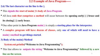 15
2.2 Example of Java Program-----
2.6) The last character on the line is the {.
 This signals the start of main( )'s body of Java Program.
 All Java code that comprises a method will occur between the opening curly[ { ] brace and
its closing[ } ] curly brace.
One other point in Java Program main( ) is simply a starting place for the interpreter.
 A complex program will have dozens of classes, only one of which will need to have a
main( ) method to get things started.
3) Body of the main() Method
System.out.println(“Welcome to Java Programming");
 This line allows to outputs the string “Welcome to Java Programming" followed by a new
line on the screen.
 