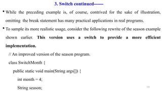 150
 While the preceding example is, of course, contrived for the sake of illustration,
omitting the break statement has many practical applications in real programs.
 To sample its more realistic usage, consider the following rewrite of the season example
shown earlier. This version uses a switch to provide a more efficient
implementation.
// An improved version of the season program.
class SwitchMonth {
public static void main(String args[]) {
int month = 4;
String season;
3. Switch continued------
 