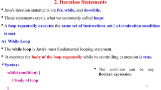 2. Iteration Statements
 Java's iteration statements are for, while, and do-while.
 These statements create what we commonly called loops.
 A loop repeatedly executes the same set of instructions until a termination condition
is met.
A) While Loop
 The while loop is Java's most fundamental looping statement.
 It executes the body of the loop repeatedly while its controlling expression is true.
Syntax:
while(condition) {
// body of loop
}
155
 The condition can be any
Boolean expression
 