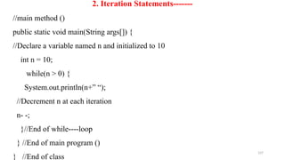 157
2. Iteration Statements-------
//main method ()
public static void main(String args[]) {
//Declare a variable named n and initialized to 10
int n = 10;
while(n > 0) {
System.out.println(n+” “);
//Decrement n at each iteration
n- -;
}//End of while----loop
} //End of main program ()
} //End of class
 