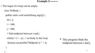 160
Example 2---------
// The target of a loop can be empty.
class NoBody {
public static void main(String args[]) {
int i, j;
i = 100;
j = 200;
// find midpoint between i and j
while(++i < --j) ; // no body in this loop
System.out.println("Midpoint is " + i);
}
}
 This program finds the
midpoint between i and j.
 