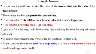 161
Example 2---------
 Here is how the while loop works. The value of i is incremented, and the value of j is
decremented.
 These values are then compared with one another.
 If the new value of i is still less than the new value of j, then the loop repeats.
 If i is equal to or greater than j, the loop stops.
 Upon exit from the loop, i will hold a value that is midway between the original values
of i and j.
 Of course, this procedure only works when i is less than j to begin with.
 As you can see, there is no need for a loop body; all of the action occurs within the
conditional expression, itself.
 