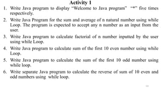 162
Activity 1
1. Write Java program to display “Welcome to Java program” “*” five times
respectively.
2. Write Java Program for the sum and average of n natural number using while
Loop. The program is expected to accept any n number as an input from the
user.
3. Write Java program to calculate factorial of n number inputted by the user
using while Loop.
4. Write Java program to calculate sum of the first 10 even number using while
Loop.
5. Write Java program to calculate the sum of the first 10 odd number using
while loop.
6. Write separate Java program to calculate the reverse of sum of 10 even and
odd numbers using while loop.
 