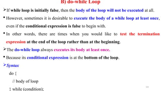 163
B) do-while Loop
If while loop is initially false, then the body of the loop will not be executed at all.
 However, sometimes it is desirable to execute the body of a while loop at least once,
even if the conditional expression is false to begin with.
 In other words, there are times when you would like to test the termination
expression at the end of the loop rather than at the beginning.
The do-while loop always executes its body at least once.
 Because its conditional expression is at the bottom of the loop.
Syntax
do {
// body of loop
} while (condition);
 