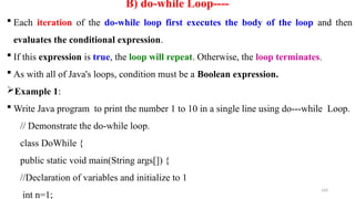 164
B) do-while Loop----
 Each iteration of the do-while loop first executes the body of the loop and then
evaluates the conditional expression.
 If this expression is true, the loop will repeat. Otherwise, the loop terminates.
 As with all of Java's loops, condition must be a Boolean expression.
Example 1:
 Write Java program to print the number 1 to 10 in a single line using do---while Loop.
// Demonstrate the do-while loop.
class DoWhile {
public static void main(String args[]) {
//Declaration of variables and initialize to 1
int n=1;
 