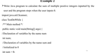166
Example 2
Write Java program to calculate the sum of multiple positive integers inputted by the
user and the program stops when the user inputs 0.
import java.util.Scanner;
class TestDoWhile {
/** Main method */
public static void main(String[] args) {
//Declaration of variables by the name num
int num;
//Declaration of variables by the name sum and
//initialized to 0
int sum = 0;
 