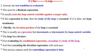 171
C) for---------Loop----------
2. Second, the test condition is evaluated.
 This must be a Boolean expression.
 It usually tests the loop control variable against a target value.
 If this expression is true, then the body of the loop is executed. If it is false, the loop
terminates.
3. Thirdly, the iteration portion of the loop is executed.
 This is usually an expression that increments or decrements the loop control variable.
The loop then iterates:
 First evaluating the conditional expression, executing the body of the loop,
 And then executing the iteration expression with each pass.
This process repeats until the controlling expression is false.
 