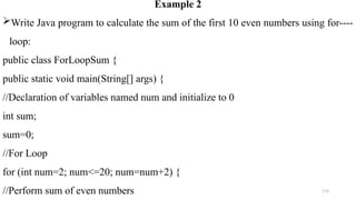173
Example 2
Write Java program to calculate the sum of the first 10 even numbers using for----
loop:
public class ForLoopSum {
public static void main(String[] args) {
//Declaration of variables named num and initialize to 0
int sum;
sum=0;
//For Loop
for (int num=2; num<=20; num=num+2) {
//Perform sum of even numbers
 