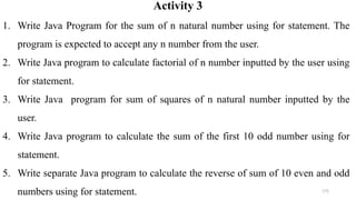 175
Activity 3
1. Write Java Program for the sum of n natural number using for statement. The
program is expected to accept any n number from the user.
2. Write Java program to calculate factorial of n number inputted by the user using
for statement.
3. Write Java program for sum of squares of n natural number inputted by the
user.
4. Write Java program to calculate the sum of the first 10 odd number using for
statement.
5. Write separate Java program to calculate the reverse of sum of 10 even and odd
numbers using for statement.
 