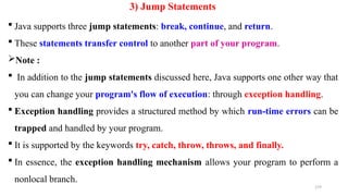 179
3) Jump Statements
 Java supports three jump statements: break, continue, and return.
 These statements transfer control to another part of your program.
Note :
 In addition to the jump statements discussed here, Java supports one other way that
you can change your program's flow of execution: through exception handling.
 Exception handling provides a structured method by which run-time errors can be
trapped and handled by your program.
 It is supported by the keywords try, catch, throw, throws, and finally.
 In essence, the exception handling mechanism allows your program to perform a
nonlocal branch.
 