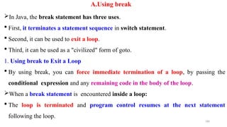 180
A.Using break
In Java, the break statement has three uses.
 First, it terminates a statement sequence in switch statement.
 Second, it can be used to exit a loop.
 Third, it can be used as a "civilized" form of goto.
1. Using break to Exit a Loop
 By using break, you can force immediate termination of a loop, by passing the
conditional expression and any remaining code in the body of the loop.
When a break statement is encountered inside a loop:
 The loop is terminated and program control resumes at the next statement
following the loop.
 