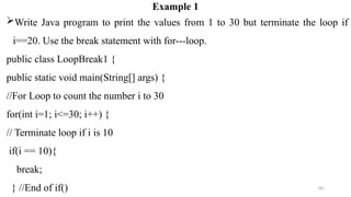 181
Example 1
Write Java program to print the values from 1 to 30 but terminate the loop if
i==20. Use the break statement with for---loop.
public class LoopBreak1 {
public static void main(String[] args) {
//For Loop to count the number i to 30
for(int i=1; i<=30; i++) {
// Terminate loop if i is 10
if(i == 10){
break;
} //End of if()
 