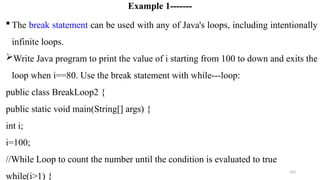 183
Example 1-------
 The break statement can be used with any of Java's loops, including intentionally
infinite loops.
Write Java program to print the value of i starting from 100 to down and exits the
loop when i==80. Use the break statement with while---loop:
public class BreakLoop2 {
public static void main(String[] args) {
int i;
i=100;
//While Loop to count the number until the condition is evaluated to true
while(i>1) {
 