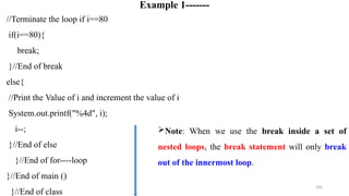 184
Example 1-------
//Terminate the loop if i==80
if(i==80){
break;
}//End of break
else{
//Print the Value of i and increment the value of i
System.out.printf("%4d", i);
i--;
}//End of else
}//End of for----loop
}//End of main ()
}//End of class
Note: When we use the break inside a set of
nested loops, the break statement will only break
out of the innermost loop.
 