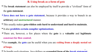 187
B. Using break as a form of goto
 The break statement can also be employed by itself to provide a "civilized" form of
the goto statement.
Java does not have a goto statement, because it provides a way to branch in an
arbitrary and unstructured manner.
 This usually makes goto-ridden code hard to understand and hard to maintain.
 It also prohibits certain compiler optimizations.
There are, however, a few places where the goto is a valuable and legitimate
construct for flow control.
 For example, the goto can be useful when you are exiting from a deeply nested set
of loops.

 