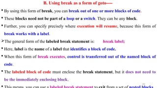 188
B. Using break as a form of goto----
 By using this form of break, you can break out of one or more blocks of code.
 These blocks need not be part of a loop or a switch. They can be any block.
 Further, you can specify precisely where execution will resume, because this form of
break works with a label.
The general form of the labeled break statement is: break label;
 Here, label is the name of a label that identifies a block of code.
 When this form of break executes, control is transferred out of the named block of
code.
 The labeled block of code must enclose the break statement, but it does not need to
be the immediately enclosing block.

 