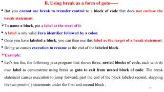 189
B. Using break as a form of goto-----
 But you cannot use break to transfer control to a block of code that does not enclose the
break statement.
To name a block, put a label at the start of it.
 A label is any valid Java identifier followed by a colon.
 Once you have labeled a block, you can then use this label as the target of a break statement.
 Doing so causes execution to resume at the end of the labeled block.
Example:
 Let’s see the, the following java program that shows three, nested blocks of code, each with its
own label to demonstrate using break as goto to exit from nested block of code. The break
statement causes execution to jump forward, past the end of the block labeled second, skipping
the two println( ) statements under the first and second block .
 