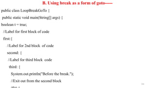 190
B. Using break as a form of goto-----
public class LoopBreakGoTo {
public static void main(String[] args) {
boolean t = true;
//Label for first block of code
first:{
//Label for 2nd block of code
second: {
//Label for third block code
third: {
System.out.println("Before the break.");
//Exit out from the second block
 