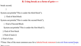 191
B. Using break as a form of goto-----
break second;
}
System.out.println("This is under the third block");
} //End of third block
System.out.println("This is under the second block");
} //End of Second Block
System.out.println("This is under the first block");
}//End of first block
}//End of main ()
}//End of class
Note: One of the most common uses for a labeled break statement is to exit from nested loops.
 