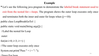 192
Example
 Let’s see the following java program to demonstrate the labeled break statement used to
exit from the nested for----loops. The program shows the outer loop executes only once
and terminates both the inner and outer for loops when (j==10):
public class LoopBreakGoTo1 {
public static void main(String args[]) {
//Label the nested for Loop
outer:
for(int i=0; i<3; i++) {
//The outer loop executes only once
System.out.print("Pass " + i + ": ");
 