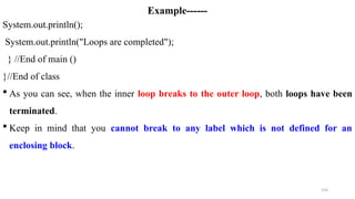 194
Example------
System.out.println();
System.out.println("Loops are completed");
} //End of main ()
}//End of class
 As you can see, when the inner loop breaks to the outer loop, both loops have been
terminated.
 Keep in mind that you cannot break to any label which is not defined for an
enclosing block.
 