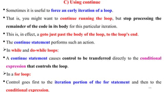 195
C) Using continue
 Sometimes it is useful to force an early iteration of a loop.
 That is, you might want to continue running the loop, but stop processing the
remainder of the code in its body for this particular iteration.
 This is, in effect, a goto just past the body of the loop, to the loop's end.
 The continue statement performs such an action.
In while and do-while loops:
 A continue statement causes control to be transferred directly to the conditional
expression that controls the loop.
In a for loop:
 Control goes first to the iteration portion of the for statement and then to the
conditional expression.
 