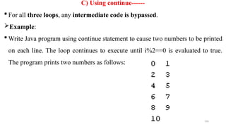 196
C) Using continue------
 For all three loops, any intermediate code is bypassed.
Example:
 Write Java program using continue statement to cause two numbers to be printed
on each line. The loop continues to execute until i%2==0 is evaluated to true.
The program prints two numbers as follows:
 