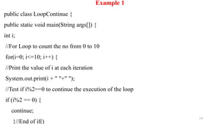 197
Example 1
public class LoopContinue {
public static void main(String args[]) {
int i;
//For Loop to count the no from 0 to 10
for(i=0; i<=10; i++) {
//Print the value of i at each iteration
System.out.print(i + " "+" ");
//Test if i%2==0 to continue the execution of the loop
if (i%2 == 0) {
continue;
}//End of if()
 