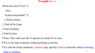 198
Example 1------
//Print new line if i%2!=2
else{
System.out.println("");
}//End of else()
} //End of for Loop
}//End of main()
}//End of class
Note: This code uses the % operator to check if i is even.
 If it is, the loop continues without printing a newline.
As with the break statement, continue may specify a label to describe which enclosing
loop to continue.
 