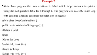 199
Example 2
 Write Java program that uses continue to label which loop continues to print a
triangular multiplication table for 1 through 6. The program terminates the inner loop
with continue label and continues the outer loop to execute.
public class LoopContinueMult {
public static void main(String args[]) {
//Define a label
outer:
//Outer for Loop
for (int i=1; i<=6; i++) {
//Inner for Loop
for(int j=1; j<=6; j++) {
 