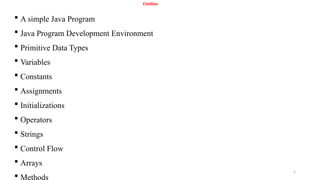 2
Outline
 A simple Java Program
 Java Program Development Environment
 Primitive Data Types
 Variables
 Constants
 Assignments
 Initializations
 Operators
 Strings
 Control Flow
 Arrays
 Methods
 