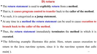 202
D) return
 The return statement is used to explicitly return from a method.
 That is, it causes program control to transfer back to the caller of the method.
 As such, it is categorized as a jump statement.
 At any time in a method the return statement can be used to cause execution to
branch back to the caller of the method.
 Thus, the return statement immediately terminates the method in which it is
executed.
The following example illustrates this point. Here, return causes execution to
return to the Java run-time system, since it is the run-time system that calls
main( ).
 
