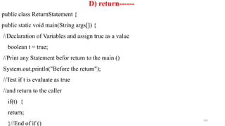 203
D) return------
public class ReturnStatement {
public static void main(String args[]) {
//Declaration of Variables and assign true as a value
boolean t = true;
//Print any Statement befor return to the main ()
System.out.println("Before the return");
//Test if t is evaluate as true
//and return to the caller
if(t) {
return;
}//End of if ()
 