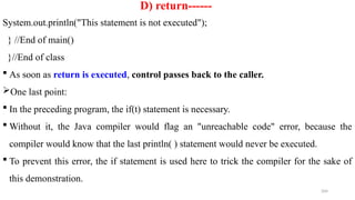 204
D) return------
System.out.println("This statement is not executed");
} //End of main()
}//End of class
 As soon as return is executed, control passes back to the caller.
One last point:
 In the preceding program, the if(t) statement is necessary.
 Without it, the Java compiler would flag an "unreachable code" error, because the
compiler would know that the last println( ) statement would never be executed.
 To prevent this error, the if statement is used here to trick the compiler for the sake of
this demonstration.
 