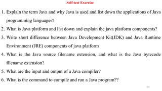 205
Self-test Exercise
1. Explain the term Java and why Java is used and list down the applications of Java
programming languages?
2. What is Java platform and list down and explain the java platform components?
3. Write short difference between Java Development Kit(JDK) and Java Runtime
Environment (JRE) components of java platform
4. What is the Java source filename extension, and what is the Java bytecode
filename extension?
5. What are the input and output of a Java compiler?
6. What is the command to compile and run a Java program??
 