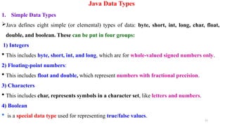 21
Java Data Types
1. Simple Data Types
Java defines eight simple (or elemental) types of data: byte, short, int, long, char, float,
double, and boolean. These can be put in four groups:
1) Integers
 This includes byte, short, int, and long, which are for whole-valued signed numbers only.
2) Floating-point numbers:
 This includes float and double, which represent numbers with fractional precision.
3) Characters
 This includes char, represents symbols in a character set, like letters and numbers.
4) Boolean
 is a special data type used for representing true/false values.
 