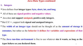 22
Java Data Types continued
1. Integers
Java defines four integer types: byte, short, int, and long.
 All of these are signed positive and negative values.
 Java does not support unsigned, positive-only integers.
 But C/C++, support both signed and unsigned integers.
 The width of an integer type should not be thought of as the amount of storage it
consumes, but rather as the behavior it defines for variables and expressions of that
type.
 The Java run-time environment is free to use whatever size it wants, as long as the
types behave as you declared them.
 