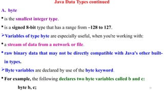 24
Java Data Types continued
A. byte
 is the smallest integer type.
 is a signed 8-bit type that has a range from –128 to 127.
Variables of type byte are especially useful, when you're working with:
 a stream of data from a network or file.
 raw binary data that may not be directly compatible with Java's other built-
in types.
Byte variables are declared by use of the byte keyword.
 For example, the following declares two byte variables called b and c:
byte b, c;
 