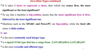 26
Java Data Types continued
 If it takes 2 bytes to represent a short, then which one comes first, the most
significant or the least significant?
 To say that a machine is big-endian, means that the most significant byte is first,
followed by the least significant one.
 Machines such as the SPARC and PowerPC are big-endian, while the Intel x86
series is little-endian.
C. int
 is the most commonly used integer type.
 is a signed 32-bit type that has a range from –2,147,483,648 to 2,147,483,647.
 is the most versatile and efficient type.
 
